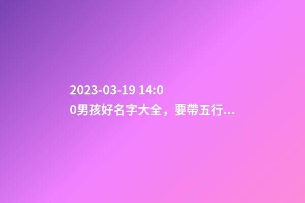 2023-03-19 14:00男孩好名字大全，要帶五行八字的哦